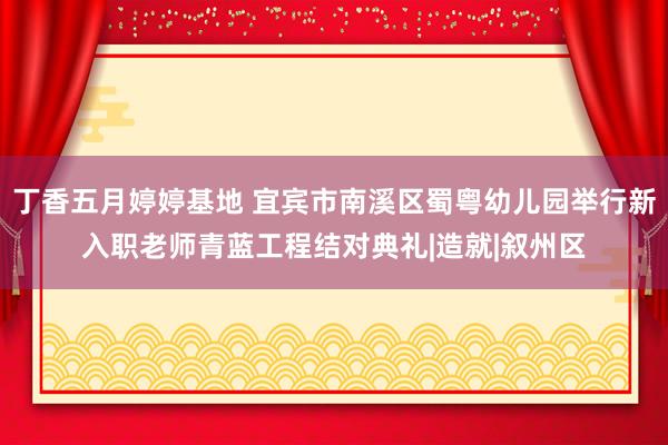 丁香五月婷婷基地 宜宾市南溪区蜀粤幼儿园举行新入职老师青蓝工程结对典礼|造就|叙州区