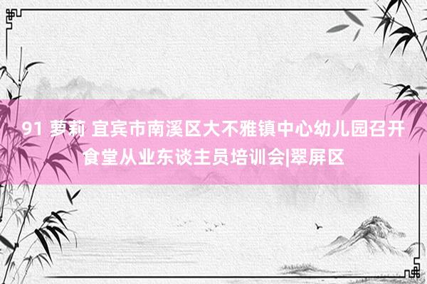 91 萝莉 宜宾市南溪区大不雅镇中心幼儿园召开食堂从业东谈主员培训会|翠屏区