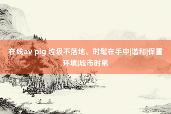 在线av pig 垃圾不落地、时髦在手中|谐和|保重环境|城市时髦