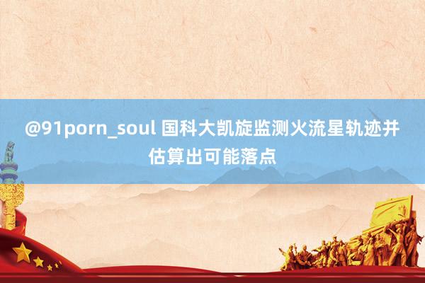 @91porn_soul 国科大凯旋监测火流星轨迹并估算出可能落点