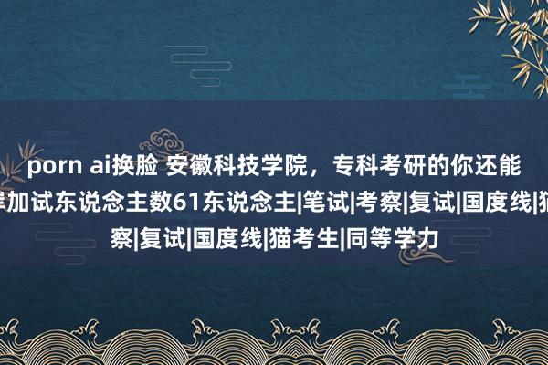 porn ai换脸 安徽科技学院，专科考研的你还能考，一志愿上岸加试东说念主数61东说念主|笔试|考察|复试|国度线|猫考生|同等学力