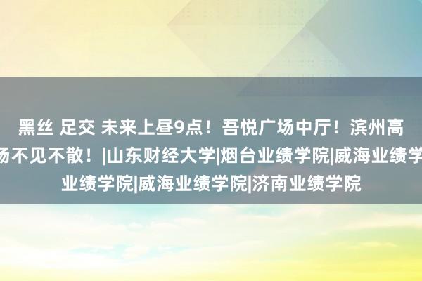 黑丝 足交 未来上昼9点！吾悦广场中厅！滨州高着会本专科概括场不见不散！|山东财经大学|烟台业绩学院|威海业绩学院|济南业绩学院