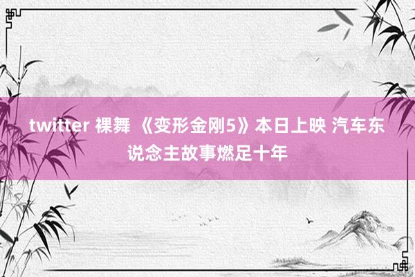 twitter 裸舞 《变形金刚5》本日上映 汽车东说念主故事燃足十年