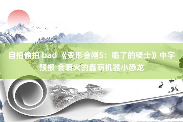 自拍偷拍 bad 《变形金刚5：临了的骑士》中字预报 会喷火的蠢萌机器小恐龙