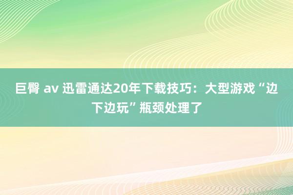 巨臀 av 迅雷通达20年下载技巧：大型游戏“边下边玩”瓶颈处理了