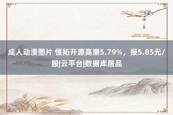 成人动漫图片 恒拓开源高潮5.79%，报5.85元/股|云平台|数据库居品