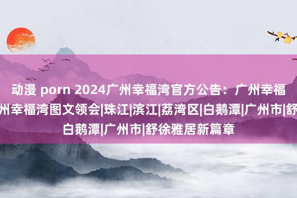 动漫 porn 2024广州幸福湾官方公告：广州幸福湾(售楼处)广州幸福湾图文领会|珠江|滨江|荔湾区|白鹅潭|广州市|舒徐雅居新篇章