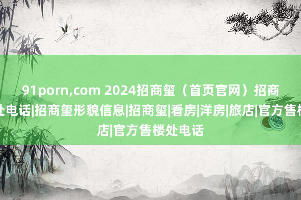 91porn，com 2024招商玺（首页官网）招商玺售楼处电话|招商玺形貌信息|招商玺|看房|洋房|旅店|官方售楼处电话