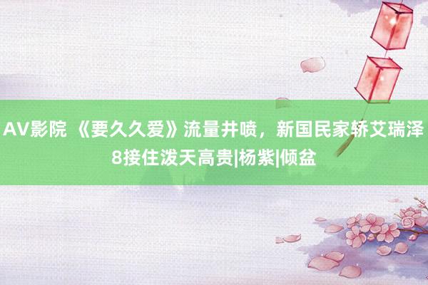 AV影院 《要久久爱》流量井喷，新国民家轿艾瑞泽8接住泼天高贵|杨紫|倾盆