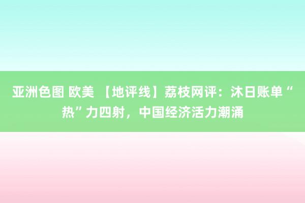 亚洲色图 欧美 【地评线】荔枝网评：沐日账单“热”力四射，中国经济活力潮涌