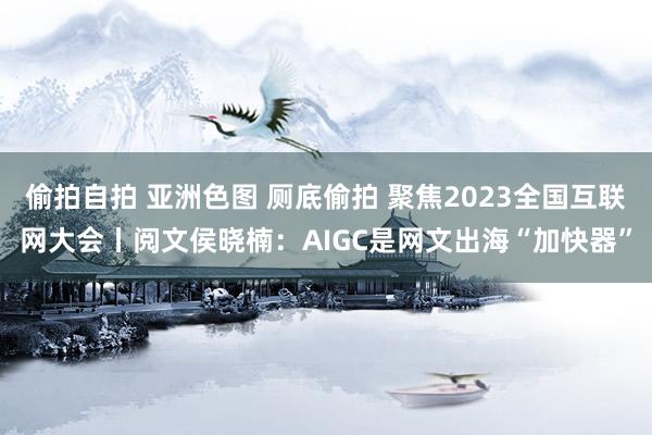 偷拍自拍 亚洲色图 厕底偷拍 聚焦2023全国互联网大会丨阅文侯晓楠：AIGC是网文出海“加快器”