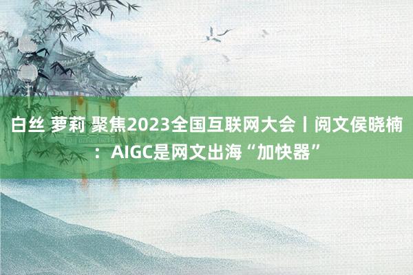 白丝 萝莉 聚焦2023全国互联网大会丨阅文侯晓楠：AIGC是网文出海“加快器”