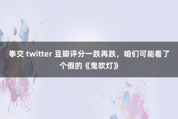 拳交 twitter 豆瓣评分一跌再跌，咱们可能看了个假的《鬼吹灯》