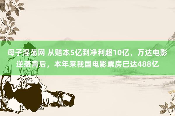 母子淫荡网 从赔本5亿到净利超10亿，万达电影逆袭背后，本年来我国电影票房已达488亿