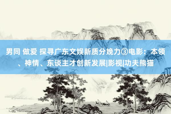 男同 做爱 探寻广东文娱新质分娩力③电影：本领、神情、东谈主才创新发展|影视|功夫熊猫