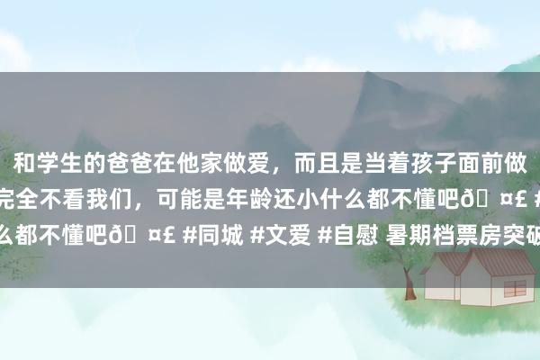 和学生的爸爸在他家做爱，而且是当着孩子面前做爱，太刺激了，孩子完全不看我们，可能是年龄还小什么都不懂吧🤣 #同城 #文爱 #自慰 暑期档票房突破百亿