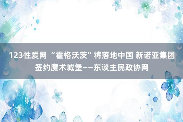 123性爱网 “霍格沃茨”将落地中国 新诺亚集团签约魔术城堡——东谈主民政协网