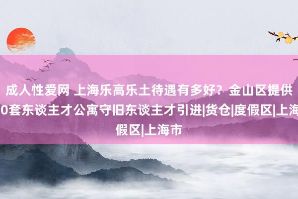 成人性爱网 上海乐高乐土待遇有多好？金山区提供320套东谈主才公寓守旧东谈主才引进|货仓|度假区|上海市