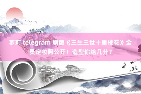 萝莉 telegram 剧版《三生三世十里桃花》全员定妆照公开！造型你给几分？