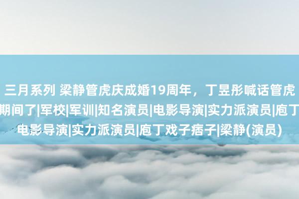 三月系列 梁静管虎庆成婚19周年，丁昱彤喊话管虎：目下该是我发轫的期间了|军校|军训|知名演员|电影导演|实力派演员|庖丁戏子痞子|梁静(演员)