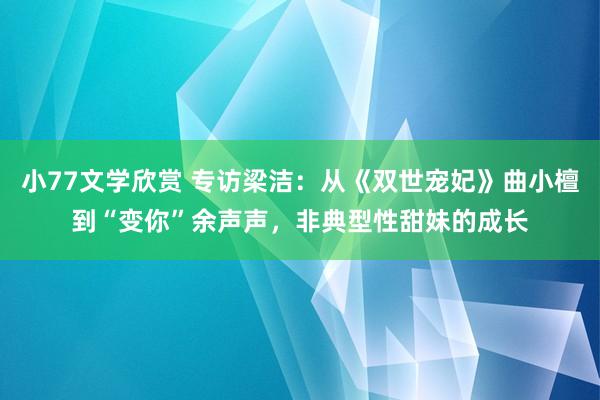 小77文学欣赏 专访梁洁：从《双世宠妃》曲小檀到“变你”余声声，非典型性甜妹的成长