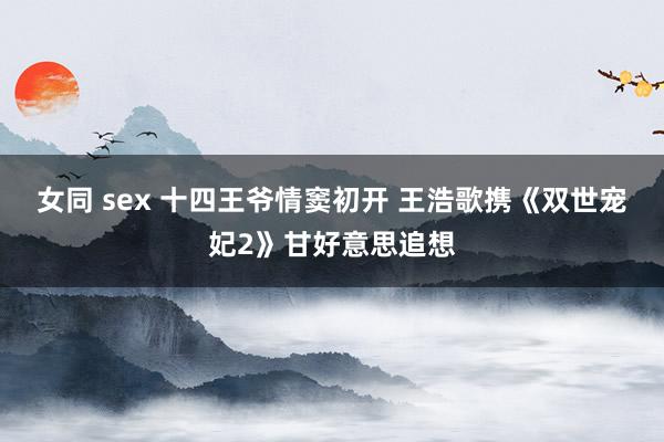 女同 sex 十四王爷情窦初开 王浩歌携《双世宠妃2》甘好意思追想