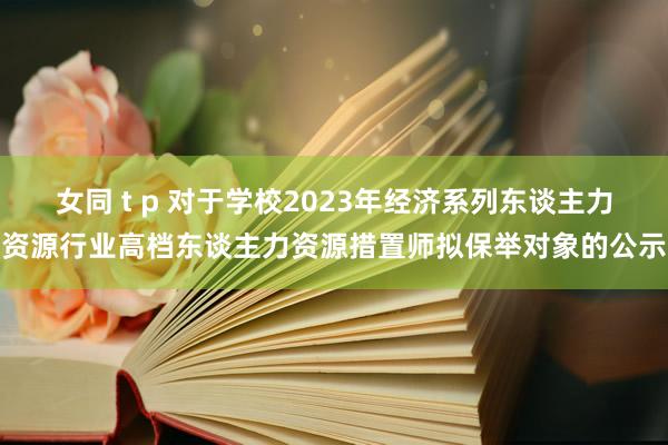 女同 t p 对于学校2023年经济系列东谈主力资源行业高档东谈主力资源措置师拟保举对象的公示