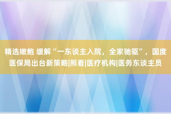 精选嫩鲍 缓解“一东谈主入院，全家驰驱”，国度医保局出台新策略|照看|医疗机构|医务东谈主员