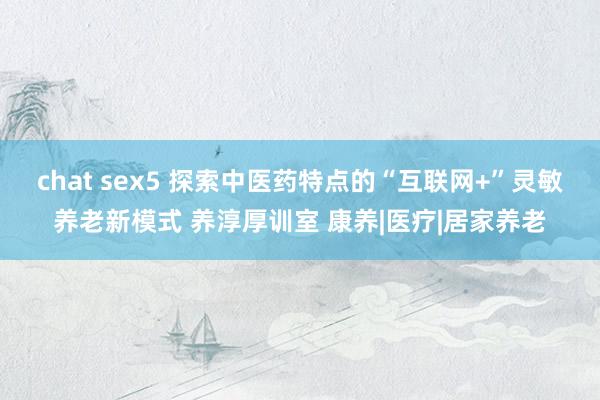 chat sex5 探索中医药特点的“互联网+”灵敏养老新模式 养淳厚训室 康养|医疗|居家养老