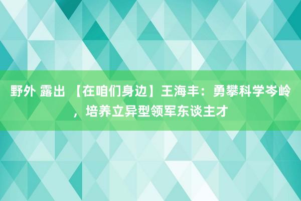 野外 露出 【在咱们身边】王海丰：勇攀科学岑岭，培养立异型领军东谈主才