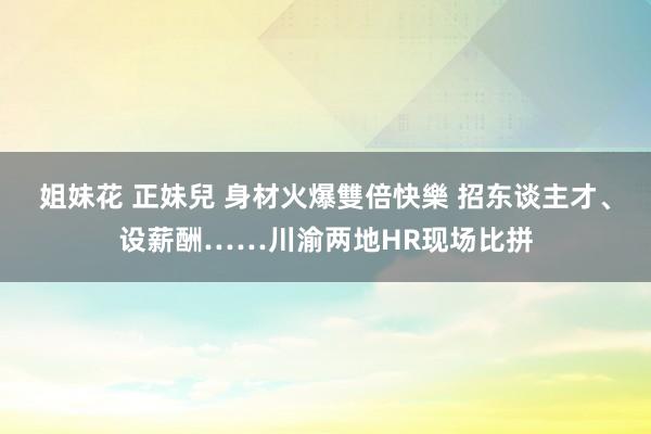 姐妹花 正妹兒 身材火爆雙倍快樂 招东谈主才、设薪酬……川渝两地HR现场比拼