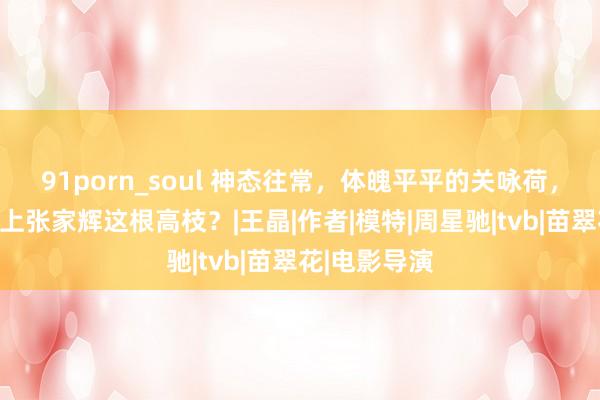 91porn_soul 神态往常，体魄平平的关咏荷，为何粗略攀上张家辉这根高枝？|王晶|作者|模特|周星驰|tvb|苗翠花|电影导演