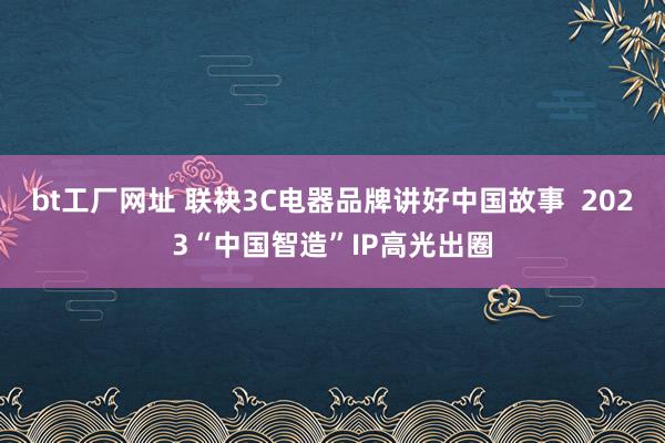 bt工厂网址 联袂3C电器品牌讲好中国故事  2023“中国智造”IP高光出圈