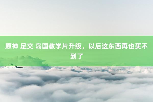 原神 足交 岛国教学片升级，以后这东西再也买不到了